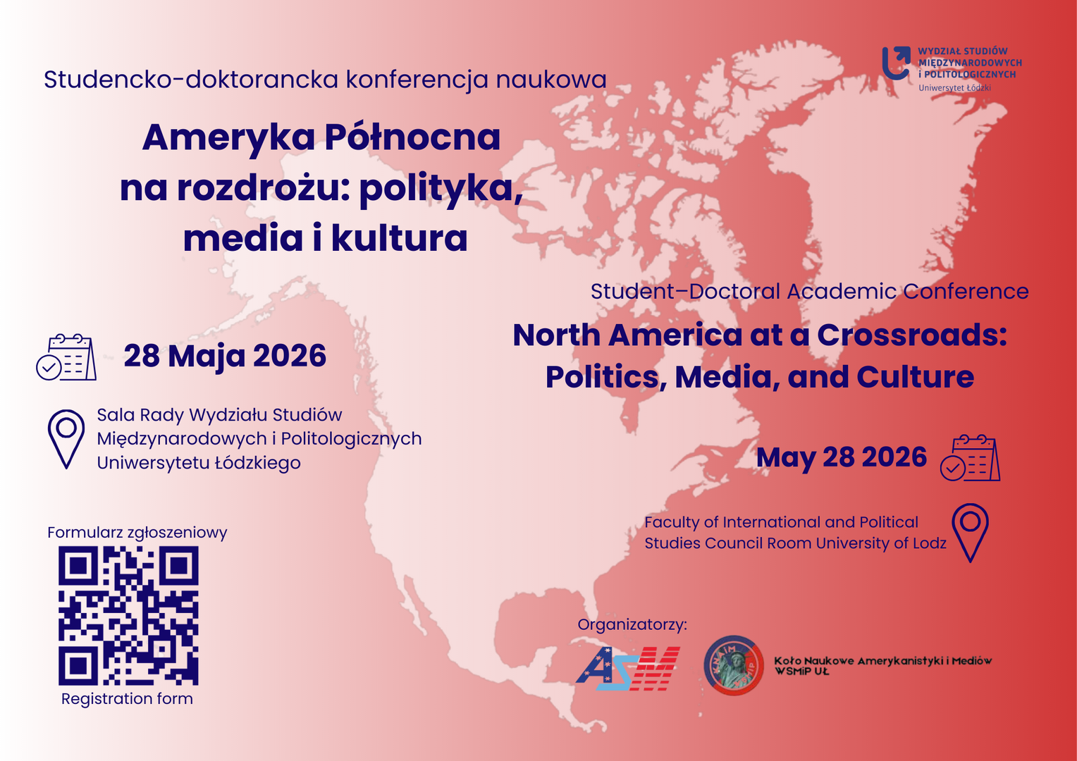 Dwujęzyczny plakat konferencji naukowej North America at a Crossroads: Politics, Media, and Culture / Ameryka Północna na rozdrożu: polityka, media i kultura. W tle stylizowana mapa Ameryki Północnej w odcieniach czerwieni i różu. Na środku znajdują się daty i miejsce wydarzenia: 28 maja 2026, Sala Rady Wydziału Studiów Międzynarodowych i Politologicznych Uniwersytetu Łódzkiego. Po prawej stronie umieszczono kod QR prowadzący do formularza zgłoszeniowego. Na dole widoczne są logotypy organizatorów ASM oraz Koła Naukowego Amerykanistyki i Mediów WSMP UL Dwujęzyczny plakat konferencji naukowej North America at a Crossroads: Politics, Media, and Culture / Ameryka Północna na rozdrożu: polityka, media i kultura. W tle stylizowana mapa Ameryki Północnej w odcieniach czerwieni i różu. Na środku znajdują się daty i miejsce wydarzenia: 28 maja 2026, Sala Rady Wydziału Studiów Międzynarodowych i Politologicznych Uniwersytetu Łódzkiego. Po prawej stronie umieszczono kod QR prowadzący do formularza zgłoszeniowego. Na dole widoczne są logotypy organizatorów ASM oraz Koła Naukowego Amerykanistyki i Mediów WSMP UL