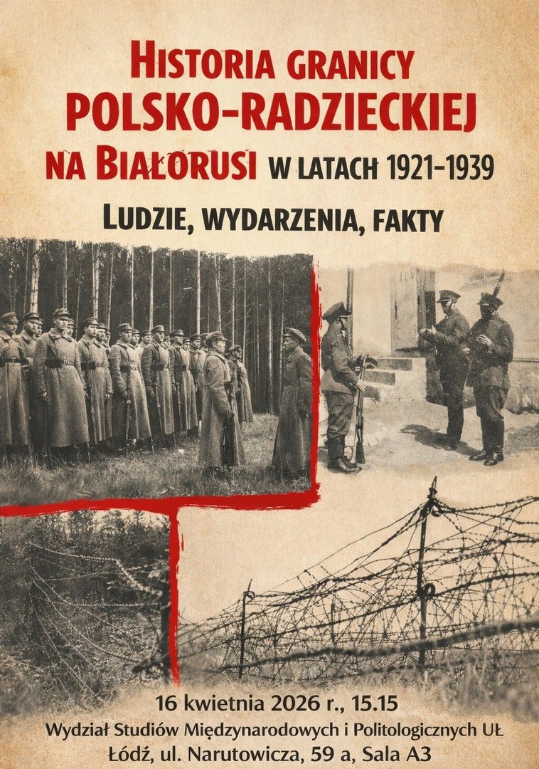 Plakat promujący wykład pt. „Historia granicy polsko-radzieckiej na Białorusi w latach 1921–1939. Ludzie, wydarzenia, fakty”. Na beżowym tle umieszczono trzy czarno-białe fotografie: żołnierzy stojących w lesie w szeregu, grupy żołnierzy przy budynku oraz fragmentu granicy z drutem kolczastym. Na dole znajdują się informacje o wydarzeniu: data 16 kwietnia 2026, godz. 15.15, miejsce – Wydział Studiów Międzynarodowych i Politologicznych UŁ, sala A3. Plakat promujący wykład pt. „Historia granicy polsko-radzieckiej na Białorusi w latach 1921–1939. Ludzie, wydarzenia, fakty”. Na beżowym tle umieszczono trzy czarno-białe fotografie: żołnierzy stojących w lesie w szeregu, grupy żołnierzy przy budynku oraz fragmentu granicy z drutem kolczastym. Na dole znajdują się informacje o wydarzeniu: data 16 kwietnia 2026, godz. 15.15, miejsce – Wydział Studiów Międzynarodowych i Politologicznych UŁ, sala A3.