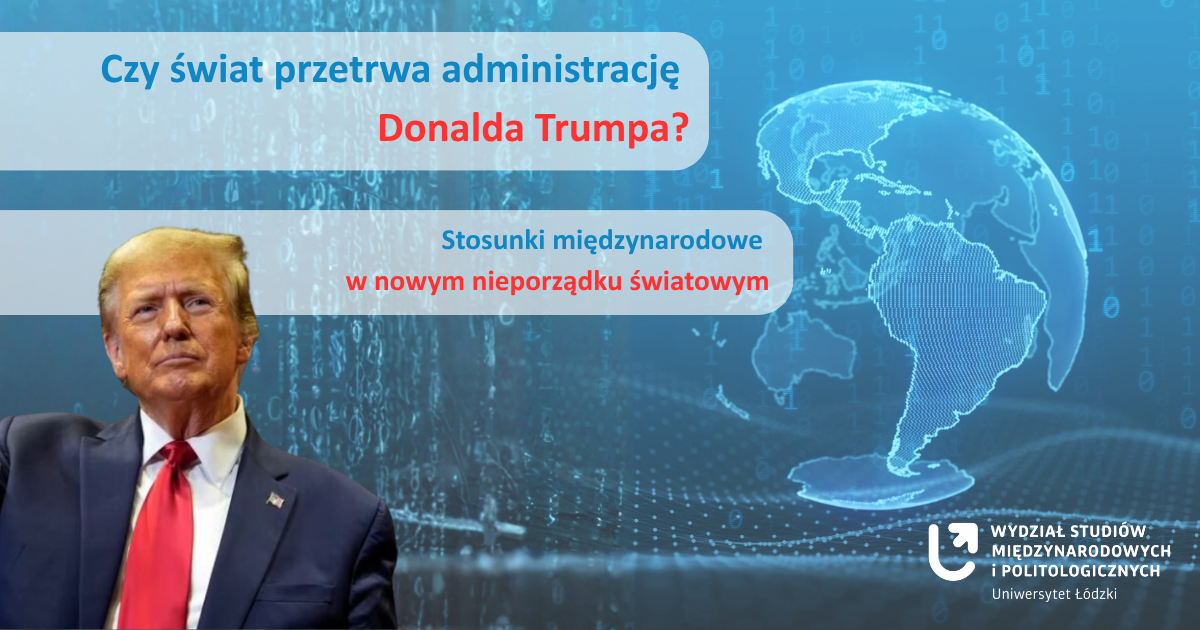 Plakat z wizerunkiem Donalda Trumpa po lewej stronie, w ciemnym garniturze i czerwonym krawacie. W tle niebieska grafika z cyframi binarnymi i zarysem mapy świata. Po prawej stronie biały tekst: ‘Czy świat przetrwa administrację Donalda Trumpa? Stosunki międzynarodowe w nowym nieporządku światowym’. Na dole nazwa: ‘Wydział Studiów Międzynarodowych i Politologicznych, Uniwersytet Łódzki’ Plakat z wizerunkiem Donalda Trumpa po lewej stronie, w ciemnym garniturze i czerwonym krawacie. W tle niebieska grafika z cyframi binarnymi i zarysem mapy świata. Po prawej stronie biały tekst: ‘Czy świat przetrwa administrację Donalda Trumpa? Stosunki międzynarodowe w nowym nieporządku światowym’. Na dole nazwa: ‘Wydział Studiów Międzynarodowych i Politologicznych, Uniwersytet Łódzki’